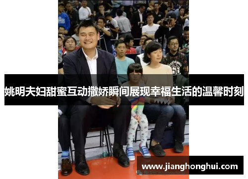 姚明夫妇甜蜜互动撒娇瞬间展现幸福生活的温馨时刻