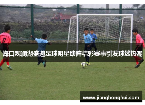 海口观澜湖盛邀足球明星助阵精彩赛事引发球迷热潮