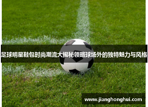 足球明星鞋包时尚潮流大揭秘领略球场外的独特魅力与风格