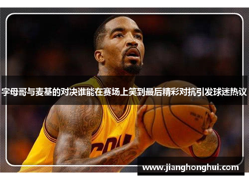 字母哥与麦基的对决谁能在赛场上笑到最后精彩对抗引发球迷热议