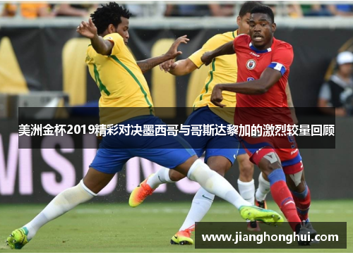 美洲金杯2019精彩对决墨西哥与哥斯达黎加的激烈较量回顾